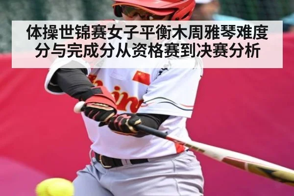 体操世锦赛女子平衡木周雅琴难度分与完成分从资格赛到决赛分析
