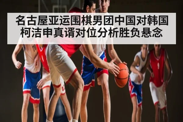 名古屋亚运围棋男团中国对韩国柯洁申真谞对位分析胜负悬念