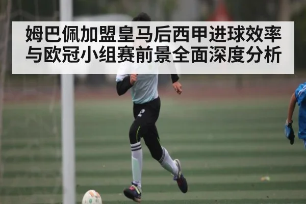 姆巴佩加盟皇马后西甲进球效率与欧冠小组赛前景全面深度分析