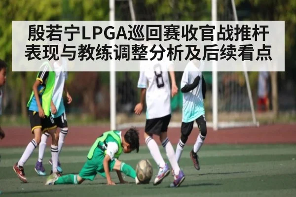 殷若宁LPGA巡回赛收官战推杆表现与教练调整分析及后续看点