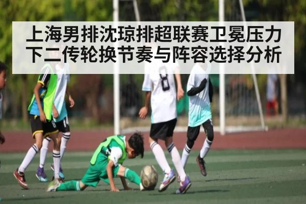 上海男排沈琼排超联赛卫冕压力下二传轮换节奏与阵容选择分析