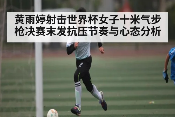 黄雨婷射击世界杯女子十米气步枪决赛末发抗压节奏与心态分析